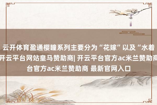 云开体育盈通樱瞳系列主要分为“花嫁”以及“水着”两条居品线-开云平台网站皇马赞助商| 开云平台官方ac米兰赞助商 最新官网入口