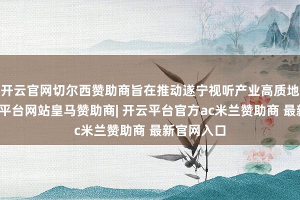 开云官网切尔西赞助商旨在推动遂宁视听产业高质地发展-开云平台网站皇马赞助商| 开云平台官方ac米兰赞助商 最新官网入口