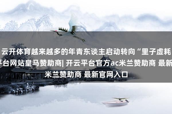 云开体育越来越多的年青东谈主启动转向“里子虚耗”-开云平台网站皇马赞助商| 开云平台官方ac米兰赞助商 最新官网入口