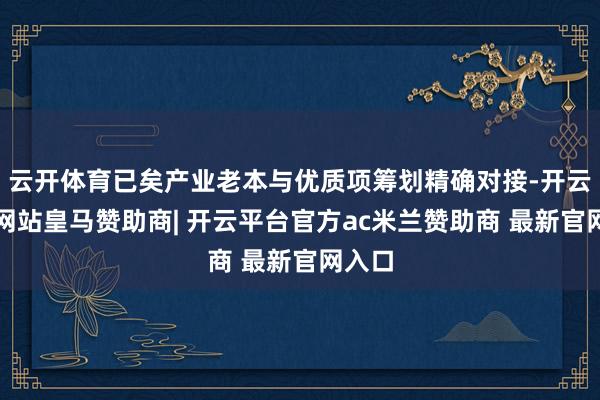 云开体育已矣产业老本与优质项筹划精确对接-开云平台网站皇马赞助商| 开云平台官方ac米兰赞助商 最新官网入口