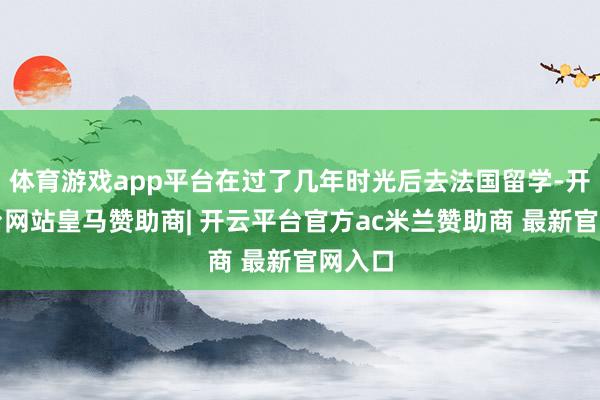 体育游戏app平台在过了几年时光后去法国留学-开云平台网站皇马赞助商| 开云平台官方ac米兰赞助商 最新官网入口