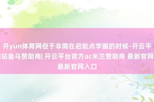 开yun体育网但于非闇在启航点学画的时候-开云平台网站皇马赞助商| 开云平台官方ac米兰赞助商 最新官网入口