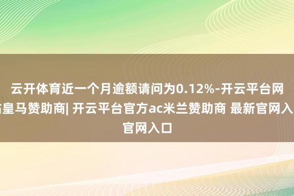 云开体育近一个月逾额请问为0.12%-开云平台网站皇马赞助商| 开云平台官方ac米兰赞助商 最新官网入口