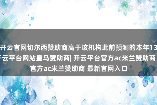 开云官网切尔西赞助商高于该机构此前预测的本年1352万桶/天-开云平台网站皇马赞助商| 开云平台官方ac米兰赞助商 最新官网入口